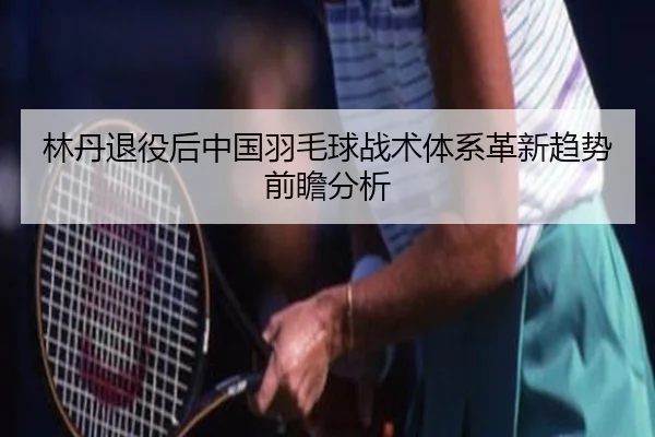 林丹退役后中国羽毛球战术体系革新趋势前瞻分析