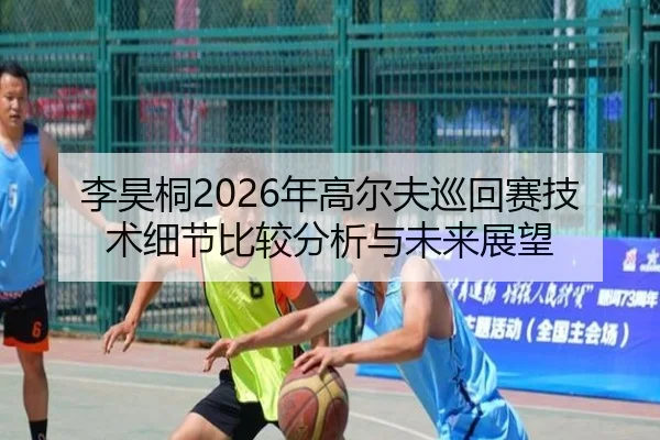 李昊桐2026年高尔夫巡回赛技术细节比较分析与未来展望