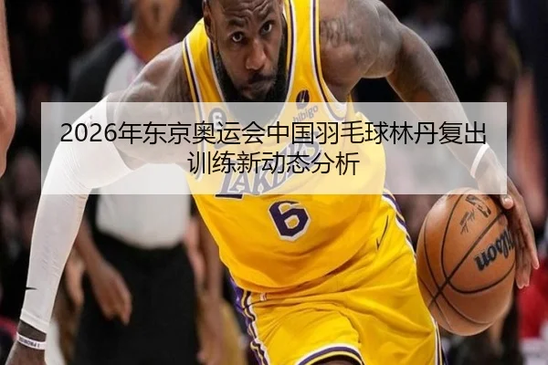 2026年东京奥运会中国羽毛球林丹复出训练新动态分析