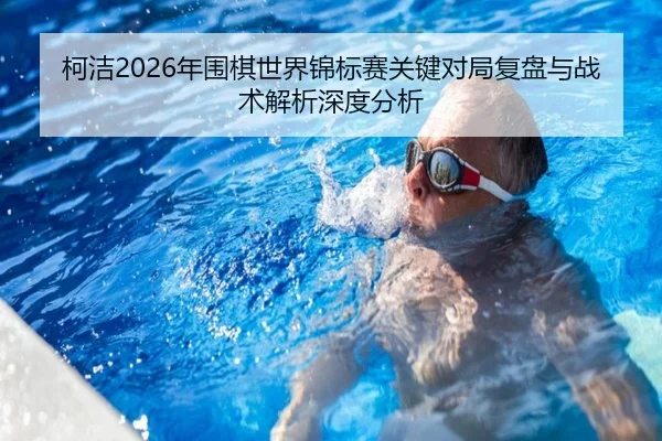 柯洁2026年围棋世界锦标赛关键对局复盘与战术解析深度分析